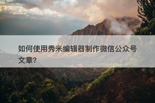 如何使用秀米编辑器制作微信公众号文章?-图1 如何使用秀米编辑器制作微信公众号文章?-图1