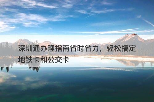 深圳通办理指南省时省力，轻松搞定地铁卡和公交卡