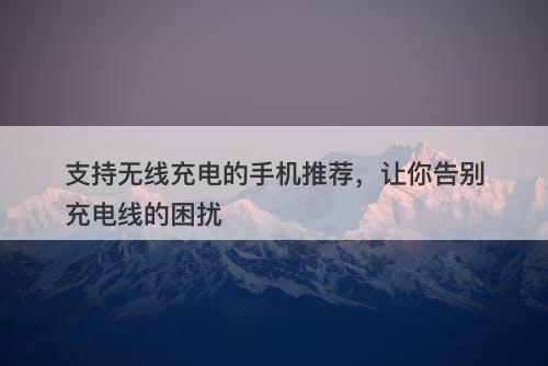 支持无线充电的手机推荐，让你告别充电线的困扰-图1