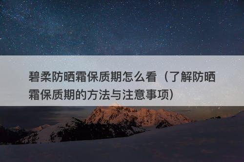 碧柔防晒霜保质期怎么看（了解防晒霜保质期的方法与注意事项）-图1