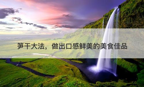 笋干大法，做出口感鲜美的美食佳品