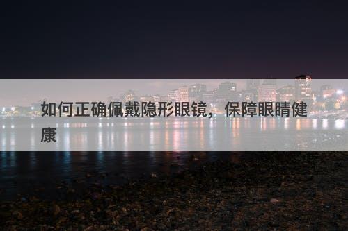 如何正确佩戴隐形眼镜，保障眼睛健康