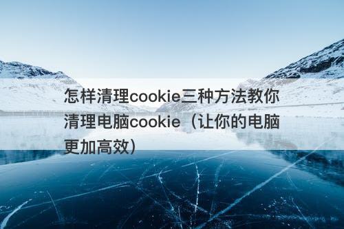 怎样清理cookie三种方法教你清理电脑cookie（让你的电脑更加高效）