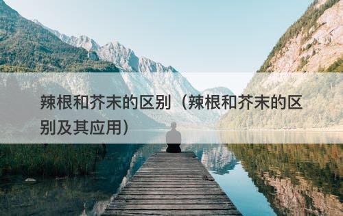 辣根和芥末的区别（辣根和芥末的区别及其应用）