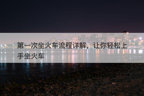 第一次坐火车流程详解，让你轻松上手坐火车