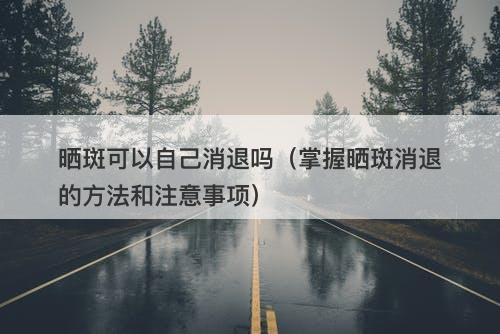 晒斑可以自己消退吗（掌握晒斑消退的方法和注意事项）