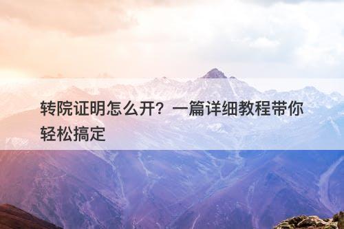 转院证明怎么开？一篇详细教程带你轻松搞定