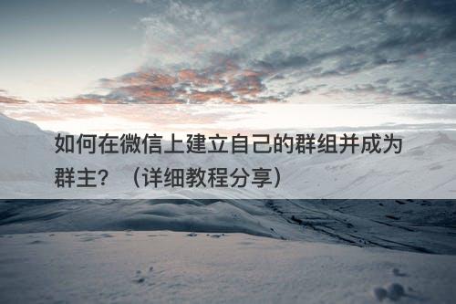 如何在微信上建立自己的群组并成为群主？（详细教程分享）