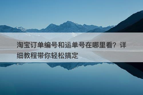 淘宝订单编号和运单号在哪里看？详细教程带你轻松搞定