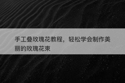 手工叠玫瑰花教程，轻松学会制作美丽的玫瑰花束