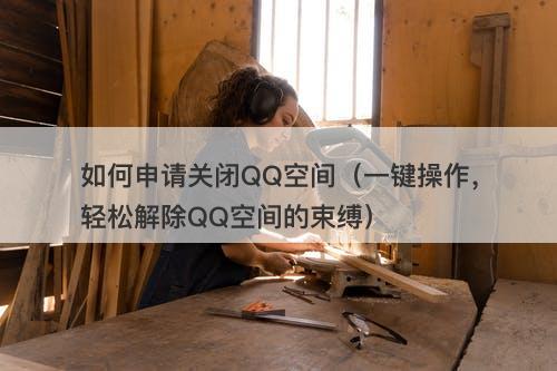 如何申请关闭QQ空间（一键操作，轻松解除QQ空间的束缚）