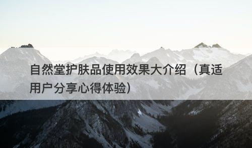 自然堂护肤品使用效果大介绍（真适用户分享心得体验）