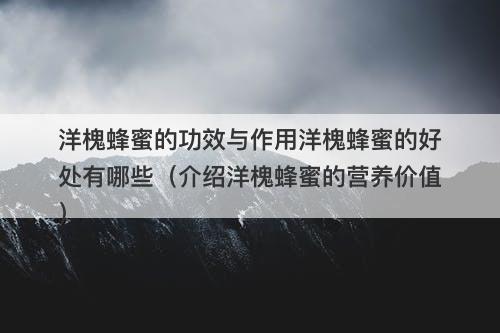 洋槐蜂蜜的功效与作用洋槐蜂蜜的好处有哪些（介绍洋槐蜂蜜的营养价值）