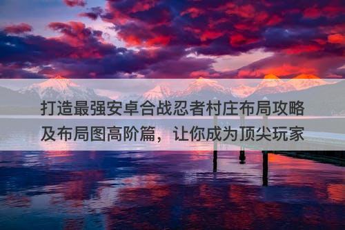 打造最强安卓合战忍者村庄布局攻略及布局图高阶篇,让你成为顶尖玩家-图1 打造最强安卓合战忍者村庄布局攻略及布局图高阶篇,让你成为顶尖玩家-图1