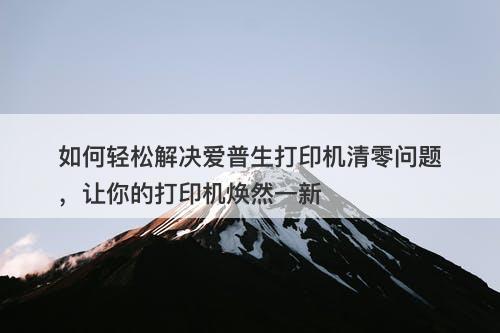 如何轻松解决爱普生打印机清零问题，让你的打印机焕然一新