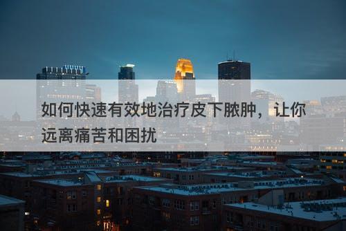 如何快速有效地治疗皮下脓肿，让你远离痛苦和困扰