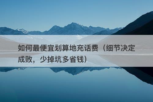 如何最便宜划算地充话费（细节决定成败，少掉坑多省钱）