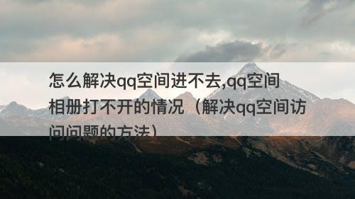 怎么解决qq空间进不去,qq空间相册打不开的情况（解决qq空间访问问题的方法）