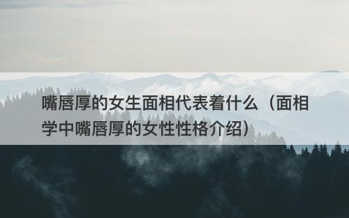 嘴唇厚的女生面相代表着什么（面相学中嘴唇厚的女性性格介绍）-图1