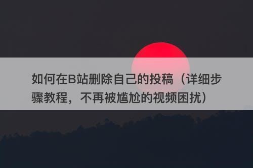 如何在B站删除自己的投稿（详细步骤教程，不再被尴尬的视频困扰）-图1