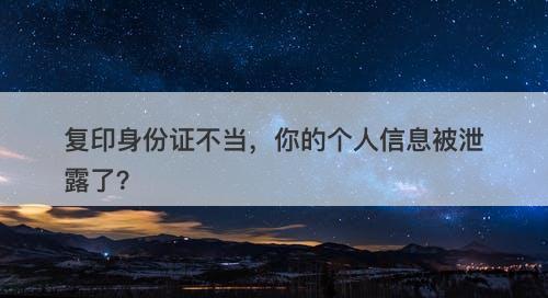 复印身份证不当，你的个人信息被泄露了？-图1