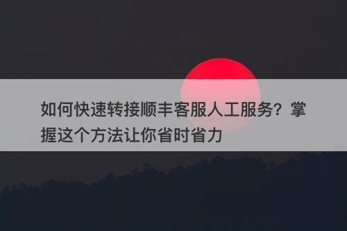 如何快速转接顺丰客服人工服务？掌握这个方法让你省时省力