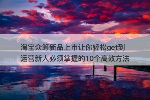 淘宝众筹新品上市让你轻松get到运营新人必须掌握的10个高效方法