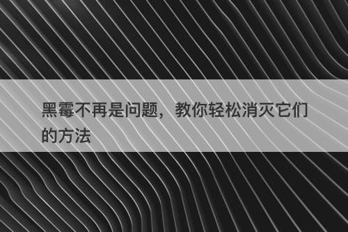 黑霉不再是问题，教你轻松消灭它们的方法
