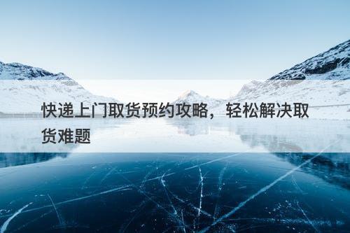 快递上门取货预约攻略，轻松解决取货难题