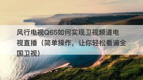 风行电视Q65如何实现卫视频道电视直播（简单操作，让你轻松看遍全国卫视）-图1