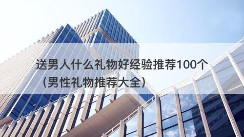送男人什么礼物好经验推荐100个（男性礼物推荐大全）