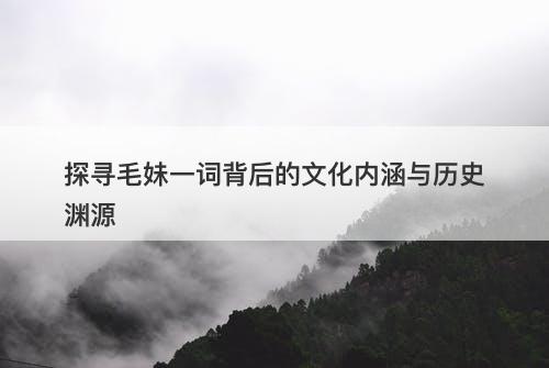 探寻毛妹一词背后的文化内涵与历史渊源-图1