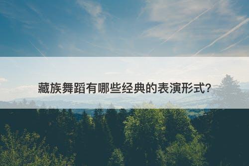 藏族舞蹈有哪些经典的表演形式？