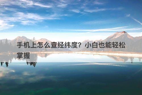 手机上怎么查经纬度？小白也能轻松掌握
