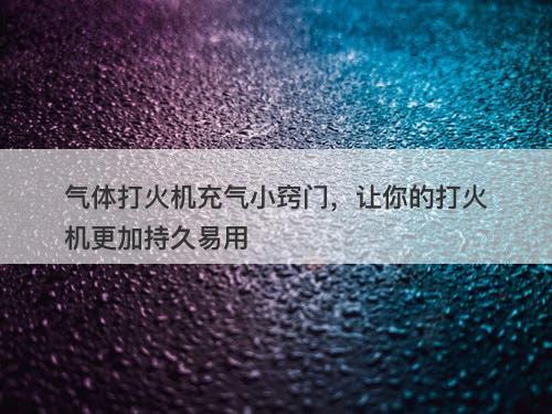 气体打火机充气小窍门，让你的打火机更加持久易用-图1