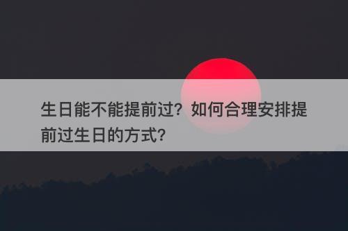 生日能不能提前过？如何合理安排提前过生日的方式？