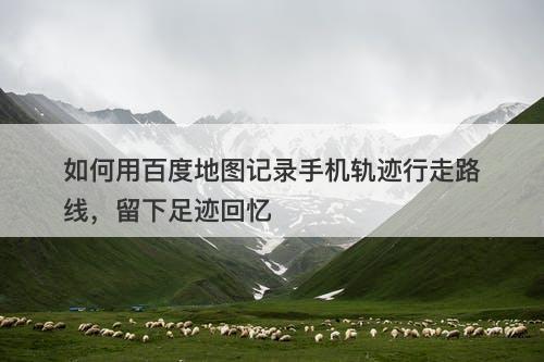 如何用百度地图记录手机轨迹行走路线，留下足迹回忆