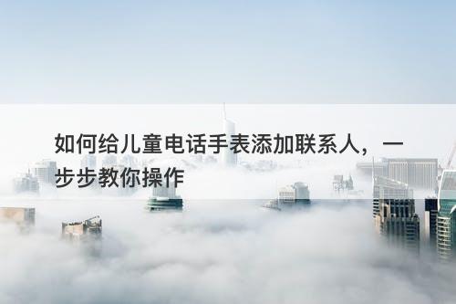 如何给儿童电话手表添加联系人，一步步教你操作-图1