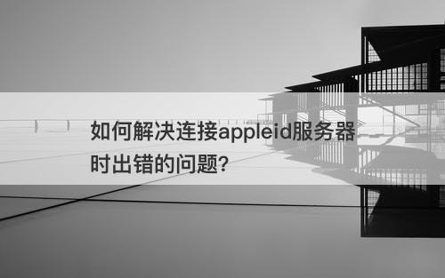 如何解决连接appleid服务器时出错的问题？