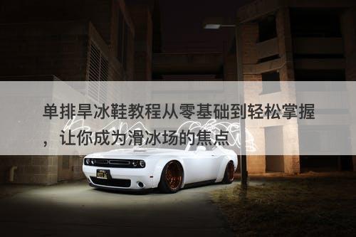 单排旱冰鞋教程从零基础到轻松掌握，让你成为滑冰场的焦点