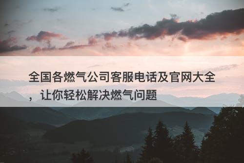 全国各燃气公司客服电话及官网大全，让你轻松解决燃气问题