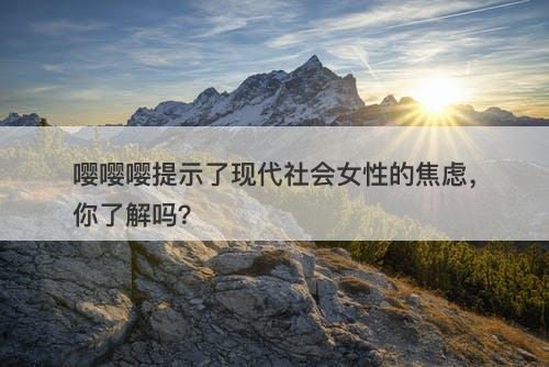 嘤嘤嘤提示了现代社会女性的焦虑，你了解吗？