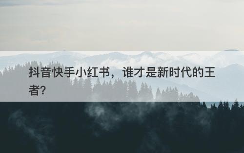 抖音快手小红书，谁才是新时代的王者？