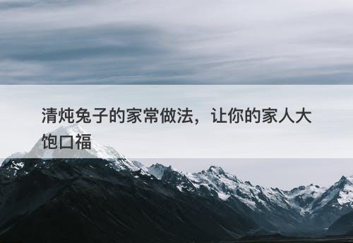 清炖兔子的家常做法，让你的家人大饱口福