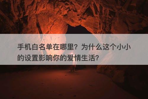 手机白名单在哪里？为什么这个小小的设置影响你的爱情生活？