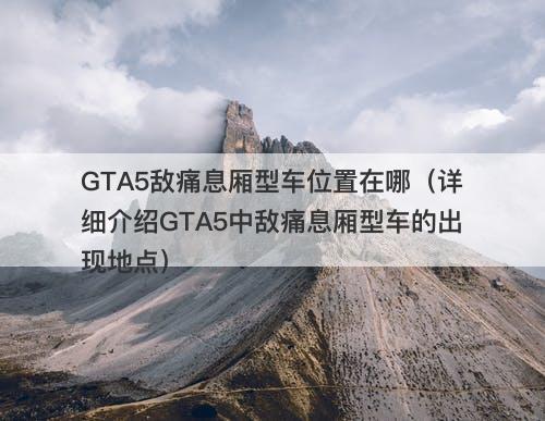 GTA5敌痛息厢型车位置在哪（详细介绍GTA5中敌痛息厢型车的出现地点）