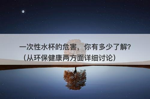 一次性水杯的危害，你有多少了解？（从环保健康两方面详细讨论）