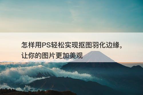 怎样用PS轻松实现抠图羽化边缘，让你的图片更加美观