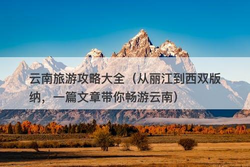 云南旅游攻略大全（从丽江到西双版纳，一篇文章带你畅游云南）