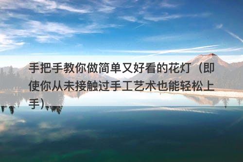 手把手教你做简单又好看的花灯（即使你从未接触过手工艺术也能轻松上手）